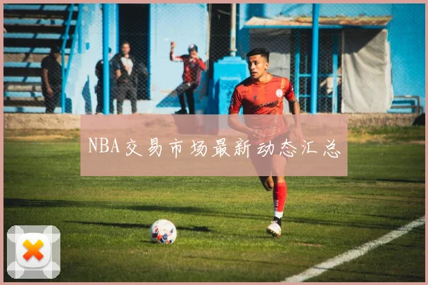 NBA交易市场最新动态汇总 - 开云电竞